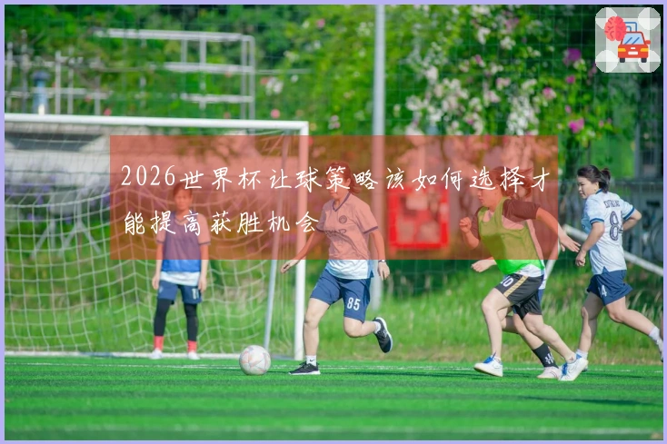 2026世界杯让球策略该如何选择才能提高获胜机会