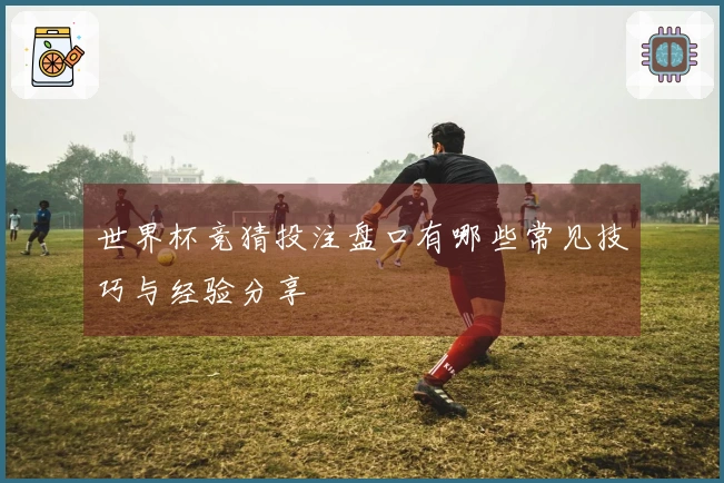 世界杯竞猜投注盘口有哪些常见技巧与经验分享