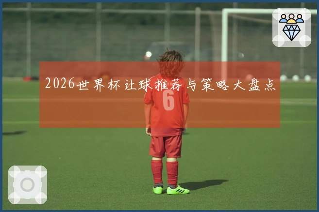 2026世界杯让球推荐与策略大盘点