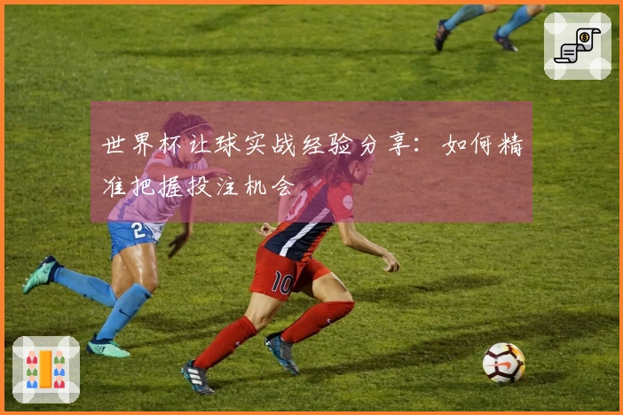 世界杯让球实战经验分享：如何精准把握投注机会