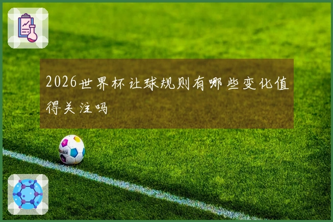 2026世界杯让球规则有哪些变化值得关注吗