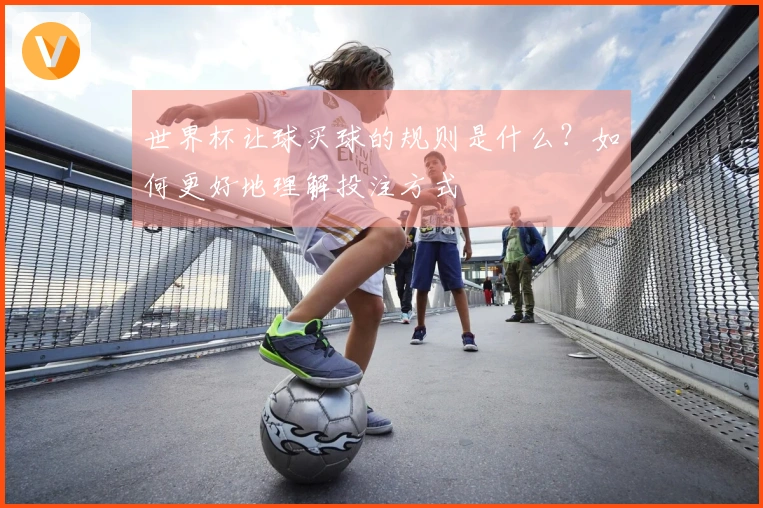 世界杯让球买球的规则是什么？如何更好地理解投注方式