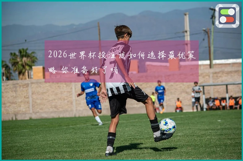2026世界杯投注该如何选择最优策略 你准备好了吗